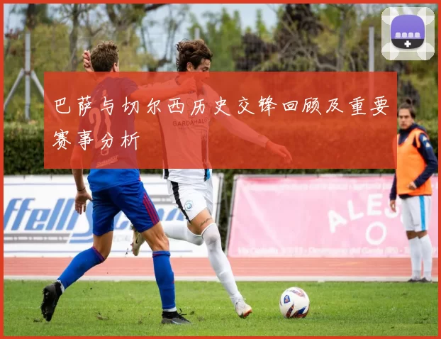 巴萨与切尔西历史交锋回顾及重要赛事分析