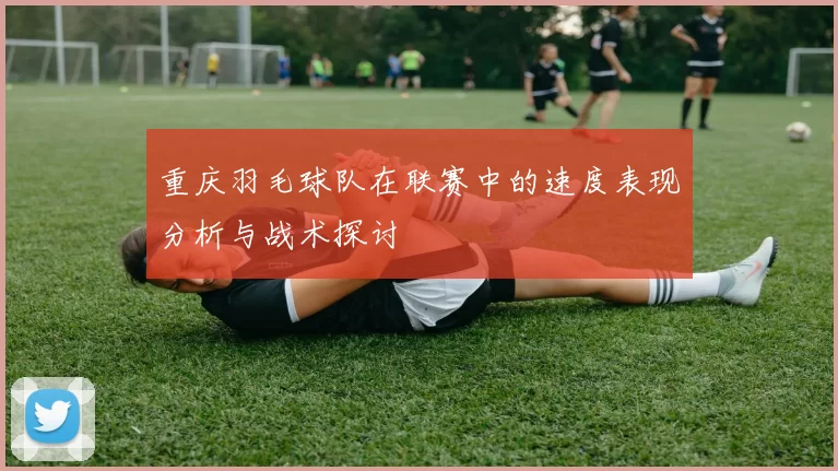 重庆羽毛球队在联赛中的速度表现分析与战术探讨