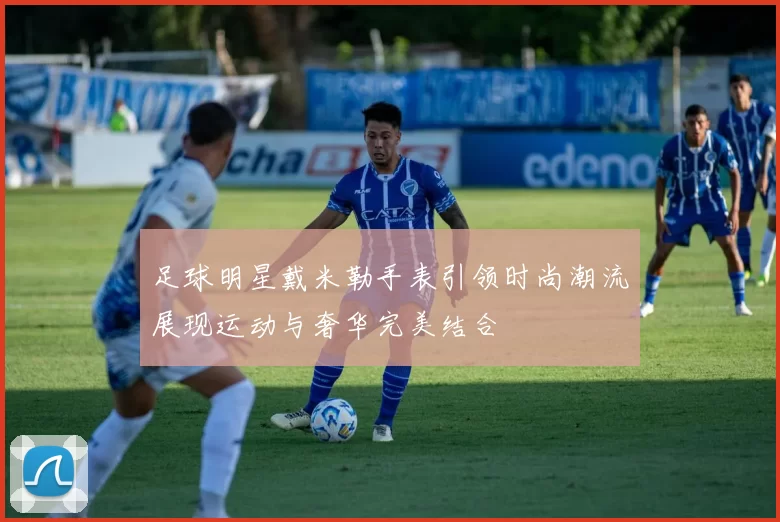 足球明星戴米勒手表引领时尚潮流展现运动与奢华完美结合