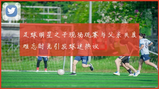 足球明星之子现场观赛与父亲共度难忘时光引发球迷热议