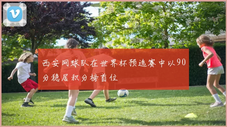 西安网球队在世界杯预选赛中以90分稳居积分榜首位