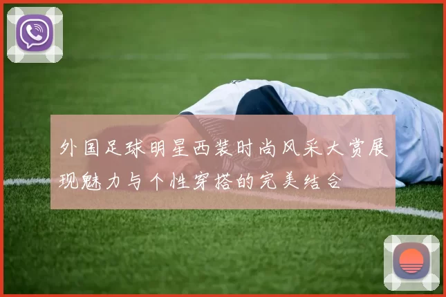 外国足球明星西装时尚风采大赏展现魅力与个性穿搭的完美结合