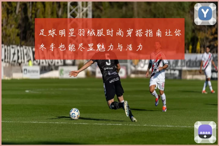 足球明星羽绒服时尚穿搭指南让你冬季也能尽显魅力与活力