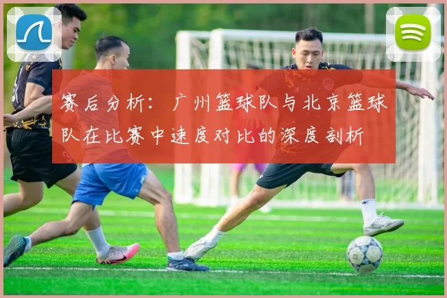 赛后分析：广州篮球队与北京篮球队在比赛中速度对比的深度剖析