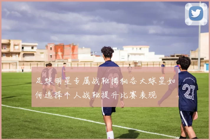 足球明星专属战靴揭秘各大球星如何选择个人战靴提升比赛表现