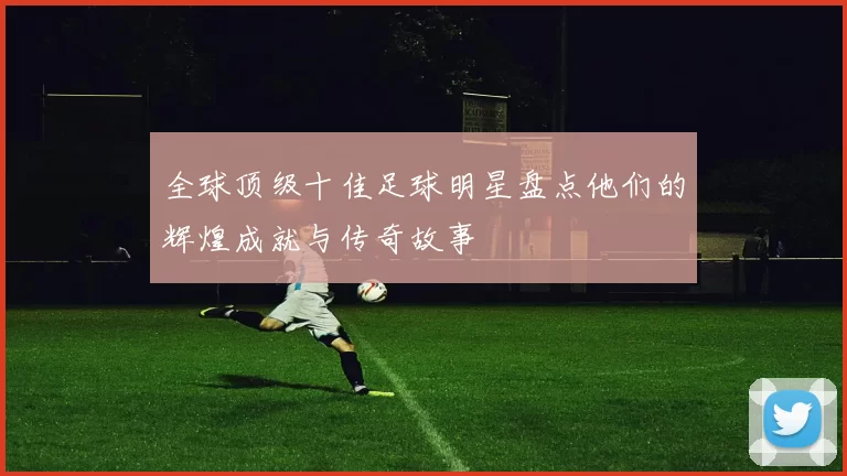 全球顶级十佳足球明星盘点他们的辉煌成就与传奇故事