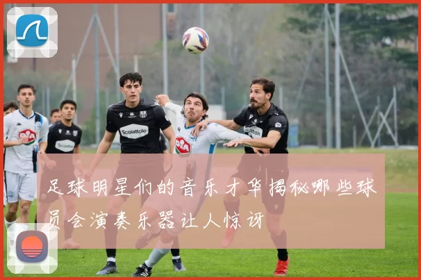 足球明星们的音乐才华揭秘哪些球员会演奏乐器让人惊讶