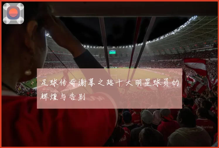 足球传奇谢幕之路十大明星球员的辉煌与告别
