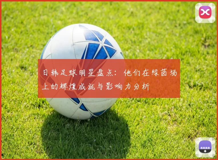 日韩足球明星盘点：他们在绿茵场上的辉煌成就与影响力分析