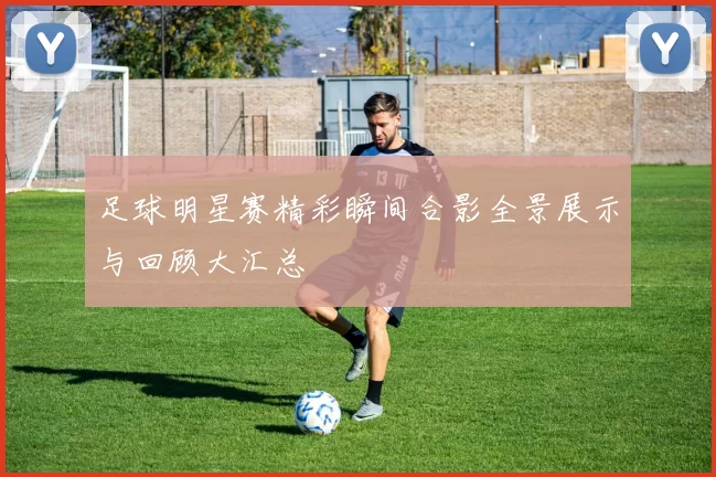 足球明星赛精彩瞬间合影全景展示与回顾大汇总