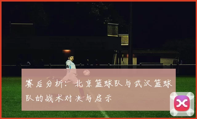赛后分析：北京篮球队与武汉篮球队的战术对决与启示