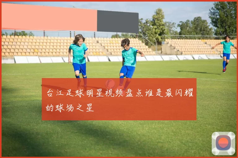 台江足球明星视频盘点谁是最闪耀的球场之星