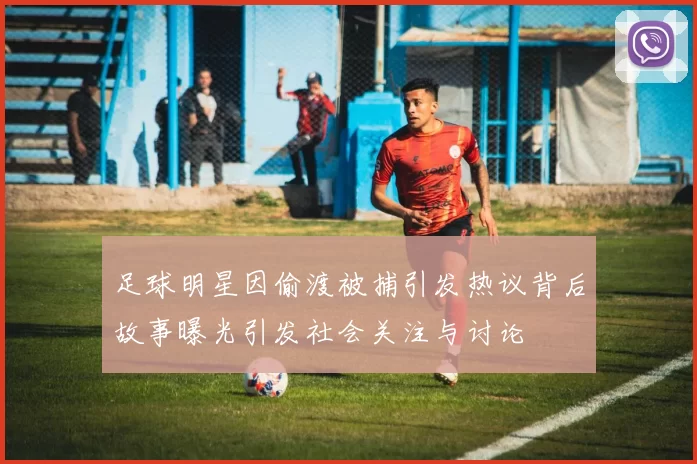 足球明星因偷渡被捕引发热议背后故事曝光引发社会关注与讨论