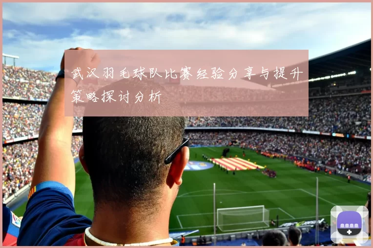 武汉羽毛球队比赛经验分享与提升策略探讨分析