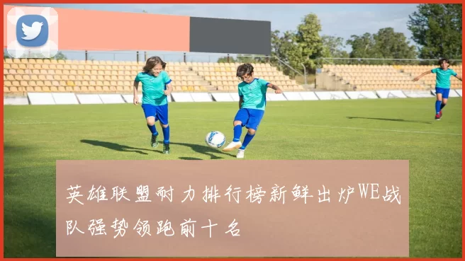 英雄联盟耐力排行榜新鲜出炉WE战队强势领跑前十名