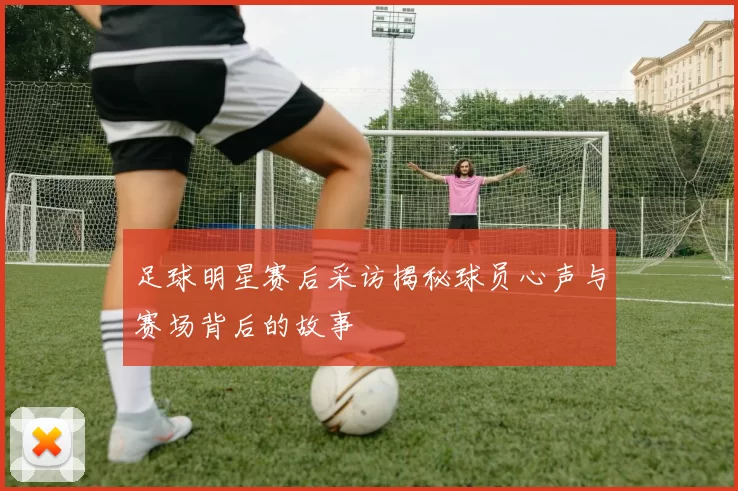 足球明星赛后采访揭秘球员心声与赛场背后的故事