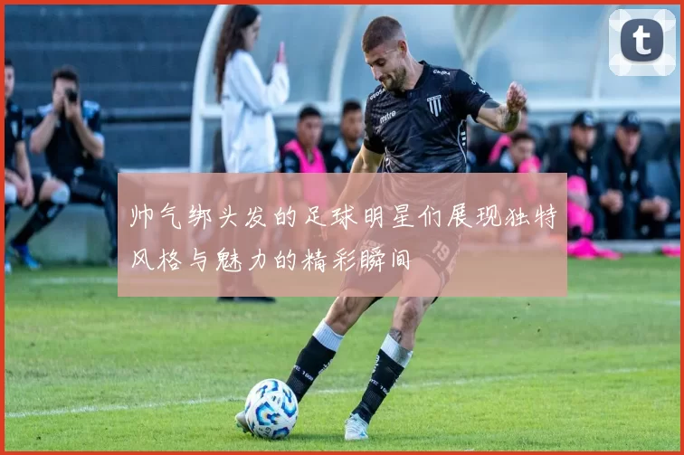 帅气绑头发的足球明星们展现独特风格与魅力的精彩瞬间