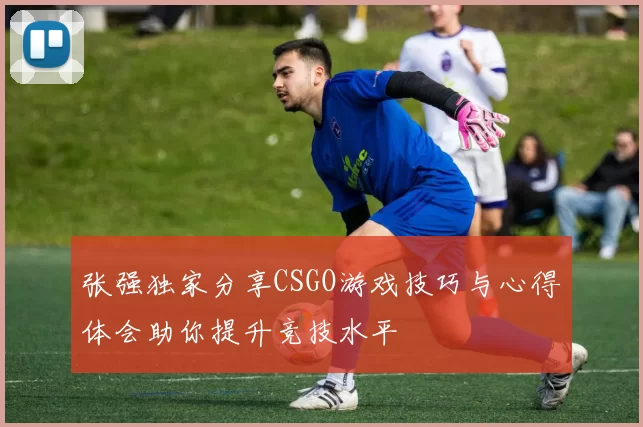 张强独家分享CSGO游戏技巧与心得体会助你提升竞技水平