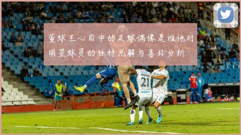 董球王心目中的足球偶像是谁他对明星球员的独特见解与喜好分析