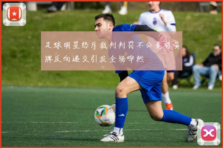 足球明星怒斥裁判判罚不公竟将黄牌反向递交引发全场哗然