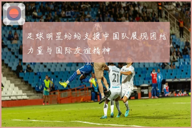 足球明星纷纷支援中国队展现团结力量与国际友谊精神