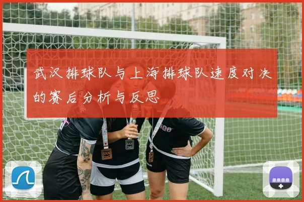 武汉排球队与上海排球队速度对决的赛后分析与反思