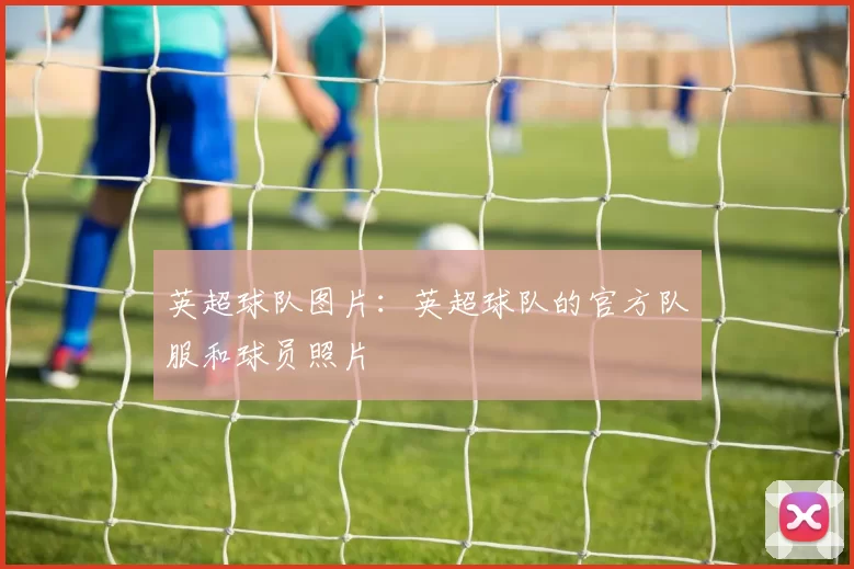 英超球队图片：英超球队的官方队服和球员照片