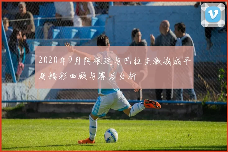 2020年9月阿根廷与巴拉圭激战成平局精彩回顾与赛后分析