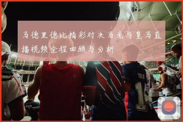 马德里德比精彩对决马竞与皇马直播视频全程回顾与分析