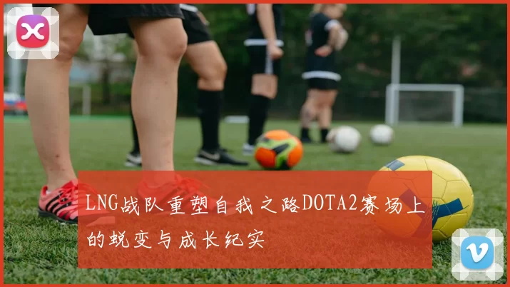 LNG战队重塑自我之路DOTA2赛场上的蜕变与成长纪实