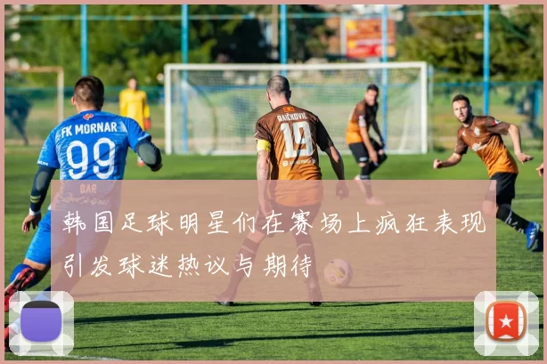 韩国足球明星们在赛场上疯狂表现引发球迷热议与期待