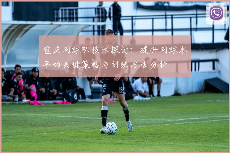 重庆网球队技术探讨：提升网球水平的关键策略与训练方法分析