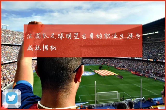 法国队足球明星吉鲁的职业生涯与成就揭秘