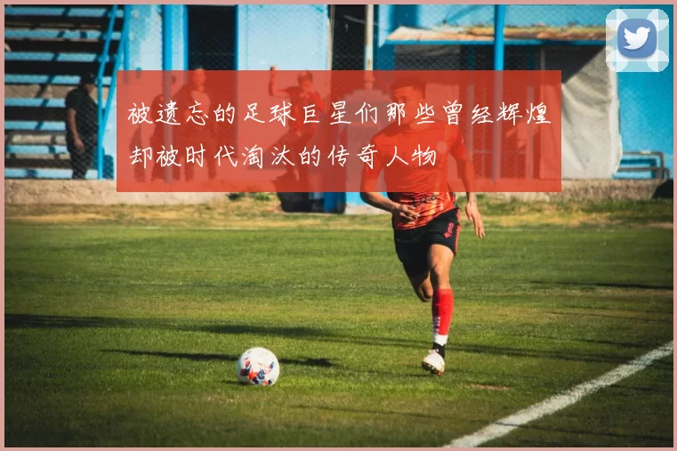 被遗忘的足球巨星们那些曾经辉煌却被时代淘汰的传奇人物