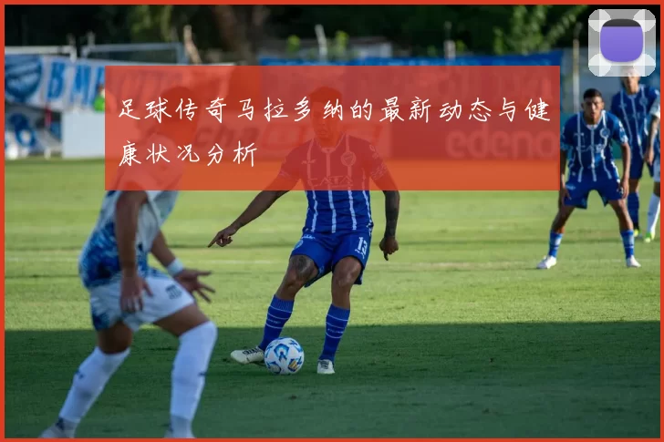 足球传奇马拉多纳的最新动态与健康状况分析