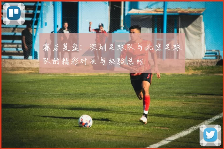 赛后复盘：深圳足球队与北京足球队的精彩对决与经验总结