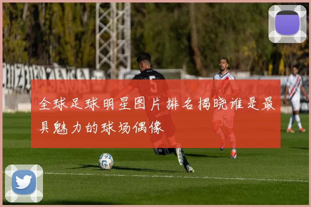 全球足球明星图片排名揭晓谁是最具魅力的球场偶像