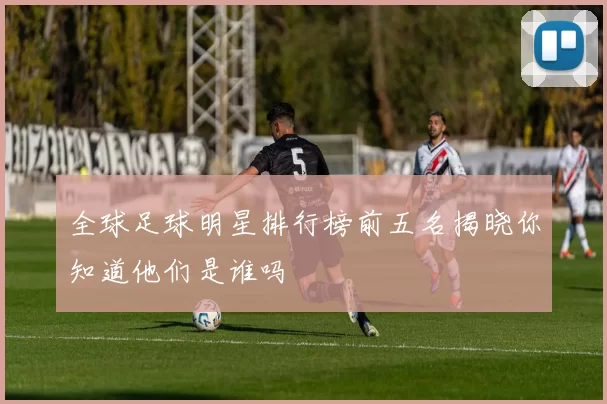 全球足球明星排行榜前五名揭晓你知道他们是谁吗