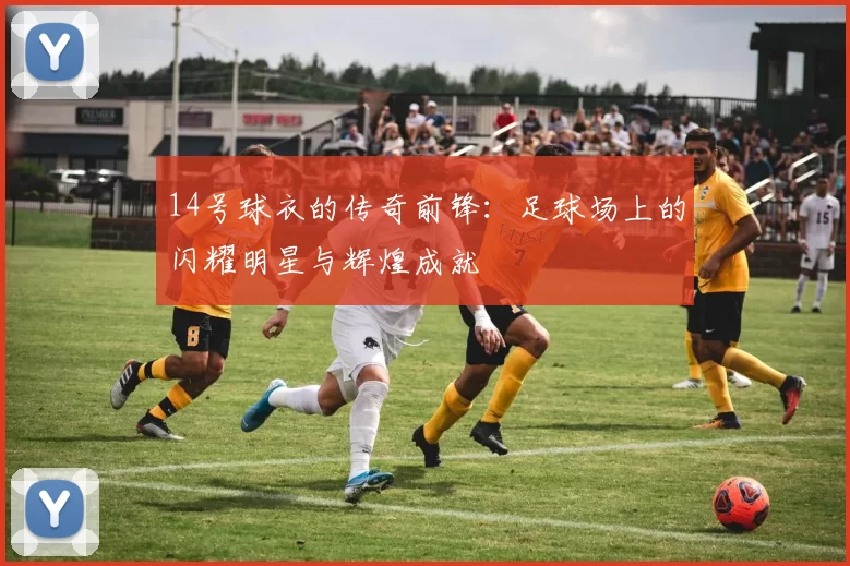 14号球衣的传奇前锋：足球场上的闪耀明星与辉煌成就