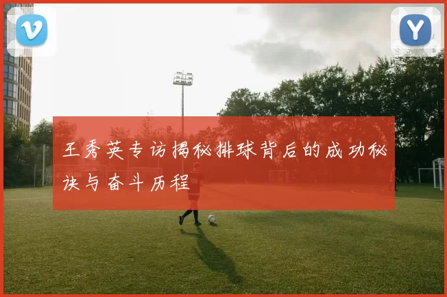 王秀英专访揭秘排球背后的成功秘诀与奋斗历程