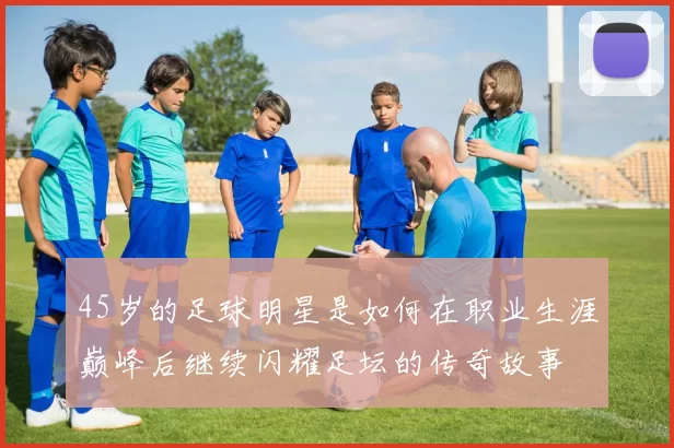 45岁的足球明星是如何在职业生涯巅峰后继续闪耀足坛的传奇故事
