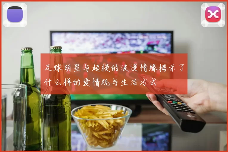 足球明星与超模的浪漫情缘揭示了什么样的爱情观与生活方式