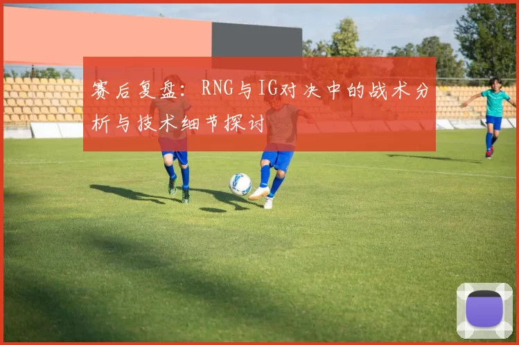 赛后复盘：RNG与IG对决中的战术分析与技术细节探讨