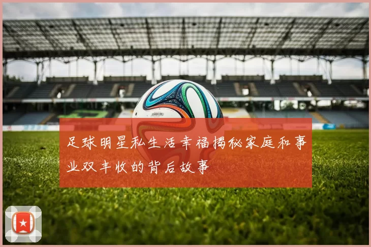 足球明星私生活幸福揭秘家庭和事业双丰收的背后故事
