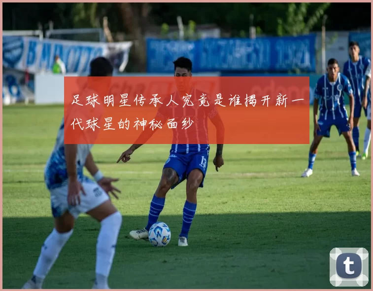 足球明星传承人究竟是谁揭开新一代球星的神秘面纱