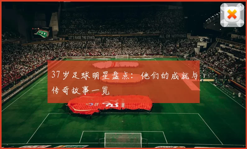 37岁足球明星盘点：他们的成就与传奇故事一览
