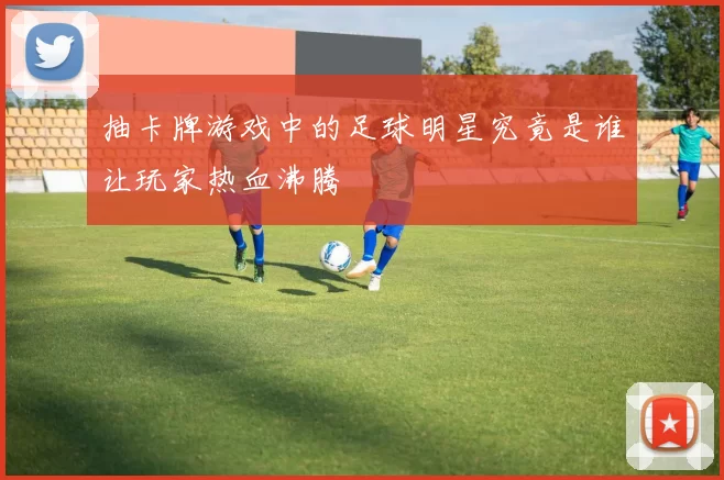 抽卡牌游戏中的足球明星究竟是谁让玩家热血沸腾