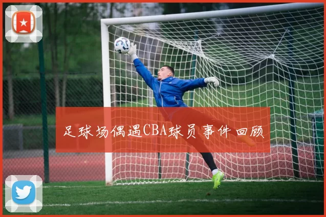 足球场偶遇CBA球员事件回顾