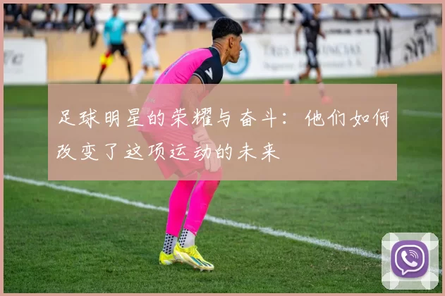 足球明星的荣耀与奋斗：他们如何改变了这项运动的未来