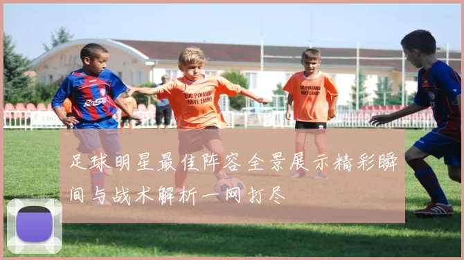 足球明星最佳阵容全景展示精彩瞬间与战术解析一网打尽